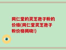 同仁堂的灵芝孢子粉的价格(同仁堂灵芝孢子粉价格揭晓!)