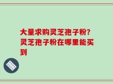 大量求购灵芝孢子粉？灵芝孢子粉在哪里能买到