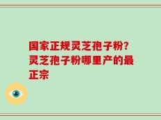 国家正规灵芝孢子粉？灵芝孢子粉哪里产的最正宗