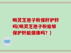 喝灵芝孢子粉保肝护肝吗(喝灵芝孢子粉能够保护肝脏健康吗？)