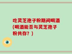 吃灵芝孢子粉期间喝酒(喝酒能否与灵芝孢子粉共存？)