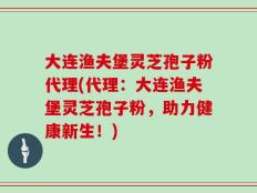 大连渔夫堡灵芝孢子粉代理(代理：大连渔夫堡灵芝孢子粉，助力健康新生！)
