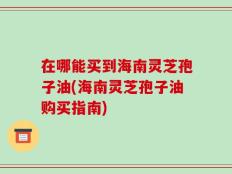 在哪能买到海南灵芝孢子油(海南灵芝孢子油购买指南)