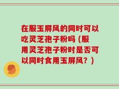 在服玉屏风的同时可以吃灵芝孢子粉吗 (服用灵芝孢子粉时是否可以同时食用玉屏风？)