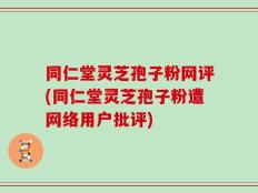 同仁堂灵芝孢子粉网评(同仁堂灵芝孢子粉遭网络用户批评)