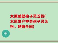 太原破壁孢子灵芝粉(太原生产神奇孢子灵芝粉，畅销全国)