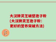 大汉牌灵芝破壁孢子粉(大汉牌灵芝孢子粉：更好的营养突破方法)