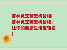吉林灵芝破壁机价格(吉林灵芝破壁机价格：让你的健康生活更轻松)