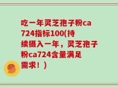 吃一年灵芝孢子粉ca724指标100(持续摄入一年，灵芝孢子粉ca724含量满足需求！)