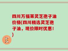 四川万福莱灵芝孢子油价格(四川精选灵芝孢子油，现价限时优惠！)