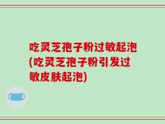 吃灵芝孢子粉过敏起泡(吃灵芝孢子粉引发过敏皮肤起泡)