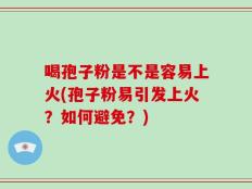 喝孢子粉是不是容易上火(孢子粉易引发上火？如何避免？)