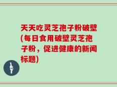 天天吃灵芝孢子粉破壁(每日食用破壁灵芝孢子粉，促进健康的新闻标题)