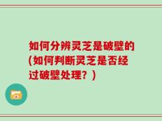 如何分辨灵芝是破壁的(如何判断灵芝是否经过破壁处理？)