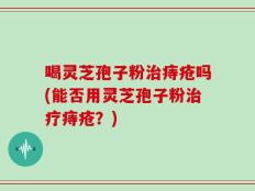 喝灵芝孢子粉治痔疮吗(能否用灵芝孢子粉治疗痔疮？)