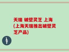 天瑞 破壁灵芝 上海(上海天瑞推出破壁灵芝产品)