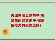天津东丽灵芝孢子(天津东丽灵芝孢子-提高免疫力的天然选择)