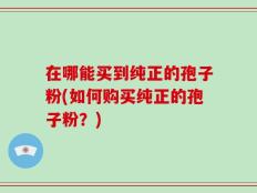 在哪能买到纯正的孢子粉(如何购买纯正的孢子粉？)