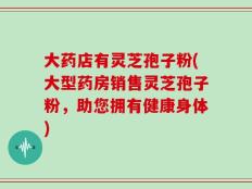 大药店有灵芝孢子粉(大型药房销售灵芝孢子粉，助您拥有健康身体)