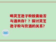 喝灵芝孢子粉胶囊能否与酒共存？？探讨灵芝孢子粉与饮酒的关系？