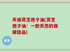 天谕灵芝孢子油(灵芝孢子油：一款天然的保健佳品)