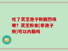 吃了灵芝孢子粉剧烈咳嗽？灵芝粉末(非孢子粉)可以内服吗