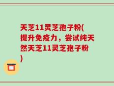 天芝11灵芝孢子粉(提升免疫力，尝试纯天然天芝11灵芝孢子粉)
