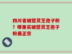 四川省破壁灵芝孢子粉？哪里买破壁灵芝孢子粉最正宗