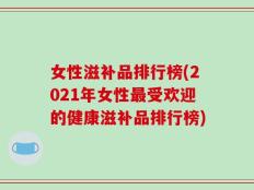女性滋补品排行榜(2021年女性最受欢迎的健康滋补品排行榜)