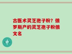 古医术灵芝孢子粉？俄罗斯产的灵芝孢子粉俄文名