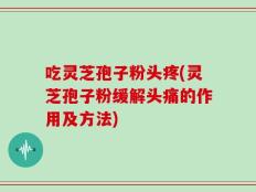 吃灵芝孢子粉头疼(灵芝孢子粉缓解头痛的作用及方法)