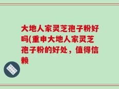 大地人家灵芝孢子粉好吗(重申大地人家灵芝孢子粉的好处，值得信赖