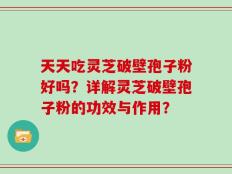 天天吃灵芝破壁孢子粉好吗？详解灵芝破壁孢子粉的功效与作用？