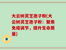 大云树灵芝孢子粉(大云树灵芝孢子粉：聚焦免疫调节，提升生命质量)