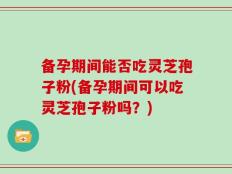 备孕期间能否吃灵芝孢子粉(备孕期间可以吃灵芝孢子粉吗？)