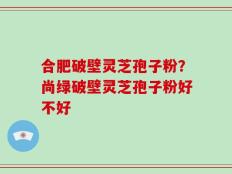 合肥破壁灵芝孢子粉？尚绿破壁灵芝孢子粉好不好