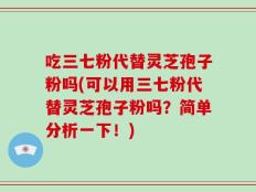 吃三七粉代替灵芝孢子粉吗(可以用三七粉代替灵芝孢子粉吗？简单分析一下！)
