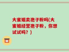 大蜜姐卖孢子粉吗(大蜜姐经营孢子粉，你想试试吗？)