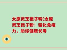 太原灵芝孢子粉(太原灵芝孢子粉：强化免疫力，助你健康长寿