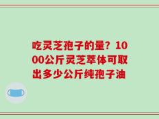 吃灵芝孢子的量？1000公斤灵芝萃体可取出多少公斤纯孢子油