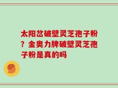 太阳岔破壁灵芝孢子粉？金奥力牌破壁灵芝孢子粉是真的吗