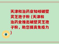 天津和治药业知岐破壁灵芝孢子粉 (天津和治药业推出破壁灵芝孢子粉，助您提高免疫力)