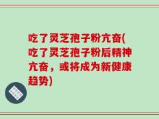 吃了灵芝孢子粉亢奋(吃了灵芝孢子粉后精神亢奋，或将成为新健康趋势)