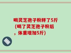 喝灵芝孢子粉胖了5斤 (喝了灵芝孢子粉后，体重增加5斤)
