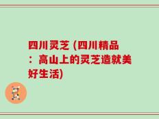 四川灵芝 (四川精品：高山上的灵芝造就美好生活)