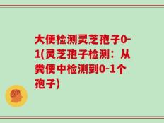 大便检测灵芝孢子0-1(灵芝孢子检测：从粪便中检测到0-1个孢子)
