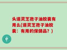 头道灵芝孢子油胶囊有用么(道灵芝孢子油胶囊：有用的保健品？)