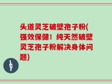 头道灵芝破壁孢子粉(强效保健！纯天然破壁灵芝孢子粉解决身体问题)