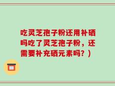 吃灵芝孢子粉还用补硒吗吃了灵芝孢子粉，还需要补充硒元素吗？)
