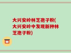 大兴安岭林芝孢子粉(大兴安岭中发现新种林芝孢子粉)